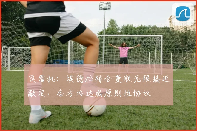 莫雷托：埃德松转会曼联无限接近敲定，各方均达成原则性协议