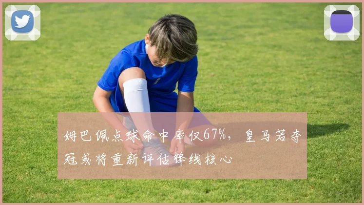 姆巴佩点球命中率仅67%,皇马若夺冠或将重新评估锋线核心