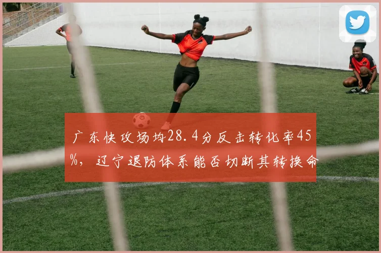 广东快攻场均28.4分反击转化率45%，辽宁退防体系能否切断其转换命脉？