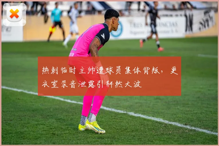 热刺临时主帅遭球员集体背叛，更衣室录音泄露引轩然大波