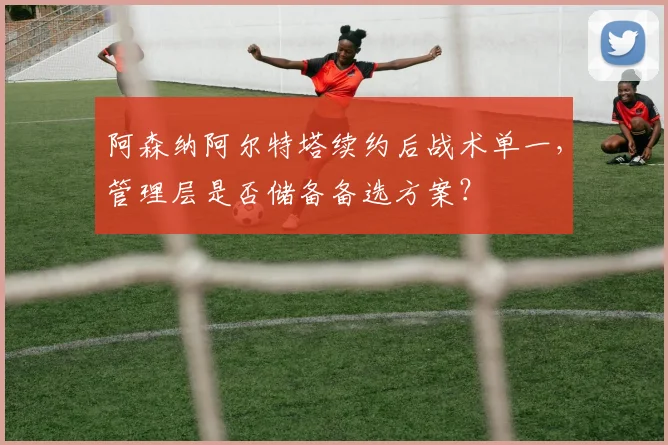阿森纳阿尔特塔续约后战术单一，管理层是否储备备选方案？