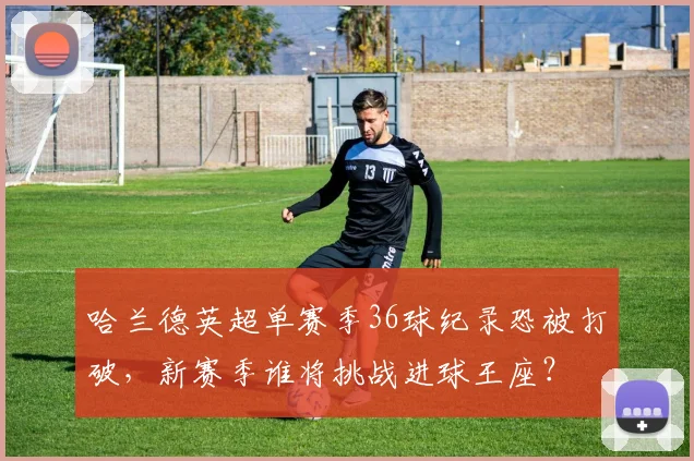 哈兰德英超单赛季36球纪录恐被打破,新赛季谁将挑战进球王座?