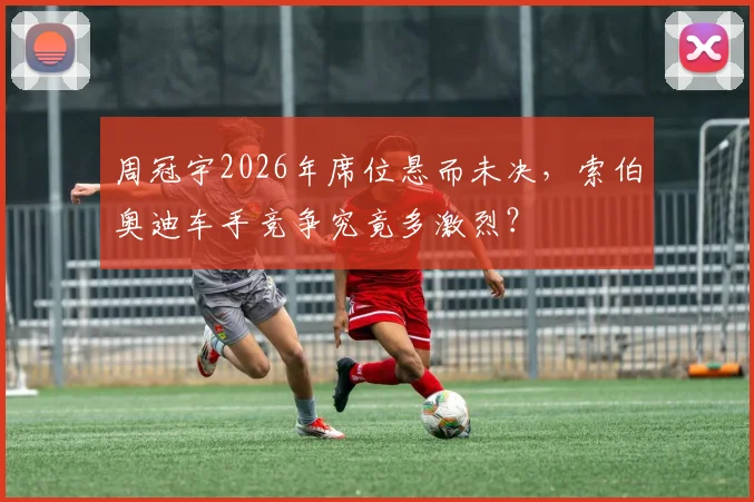 周冠宇2026年席位悬而未决，索伯奥迪车手竞争究竟多激烈？