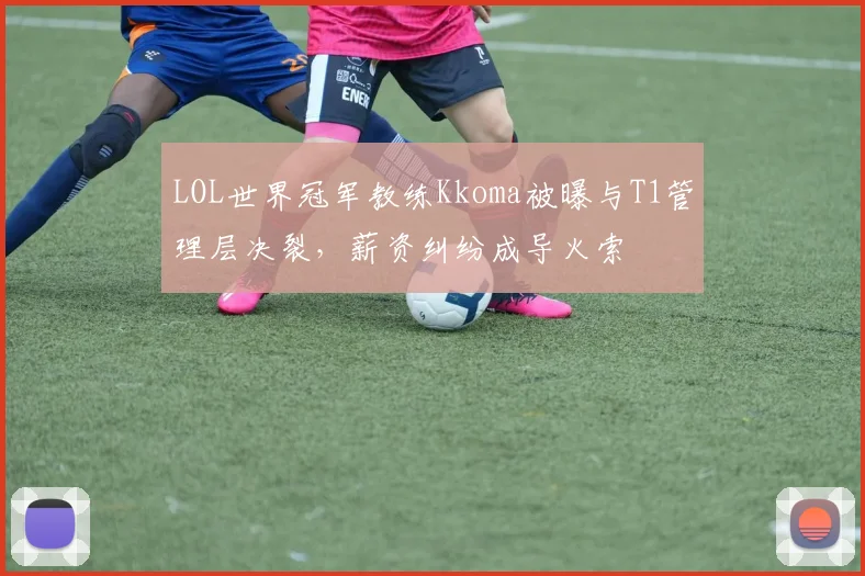 LOL世界冠军教练Kkoma被曝与T1管理层决裂，薪资纠纷成导火索