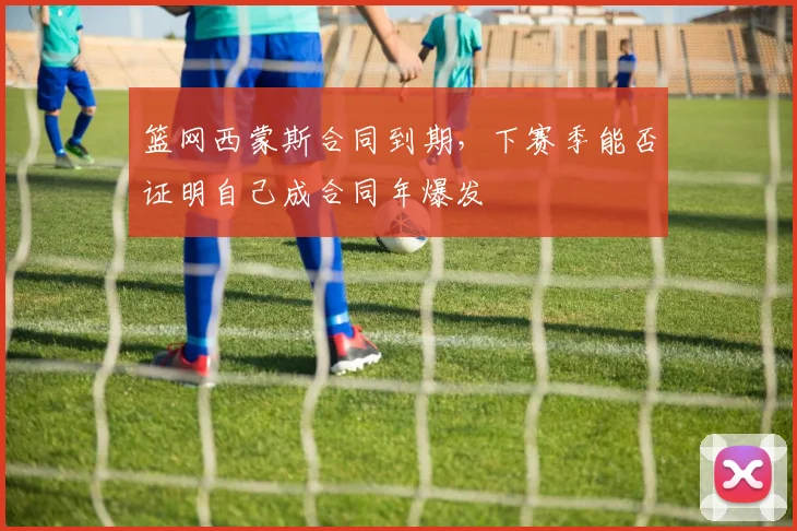篮网西蒙斯合同到期，下赛季能否证明自己成合同年爆发