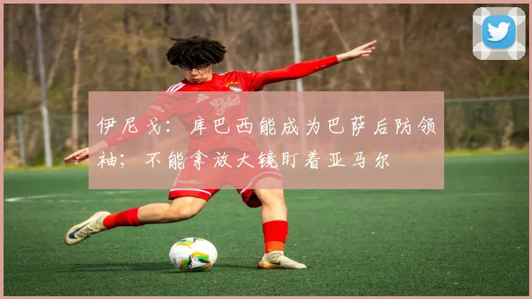 伊尼戈：库巴西能成为巴萨后防领袖；不能拿放大镜盯着亚马尔