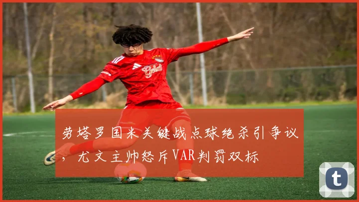 劳塔罗国米关键战点球绝杀引争议,尤文主帅怒斥VAR判罚双标